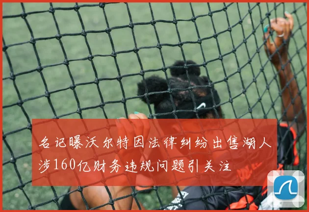 名记曝沃尔特因法律纠纷出售湖人涉160亿财务违规问题引关注